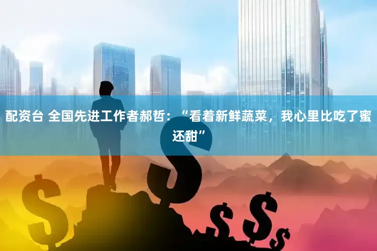 配资台 全国先进工作者郝哲：“看着新鲜蔬菜，我心里比吃了蜜还甜”