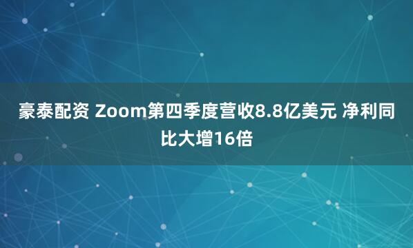豪泰配资 Zoom第四季度营收8.8亿美元 净利同比大增16倍