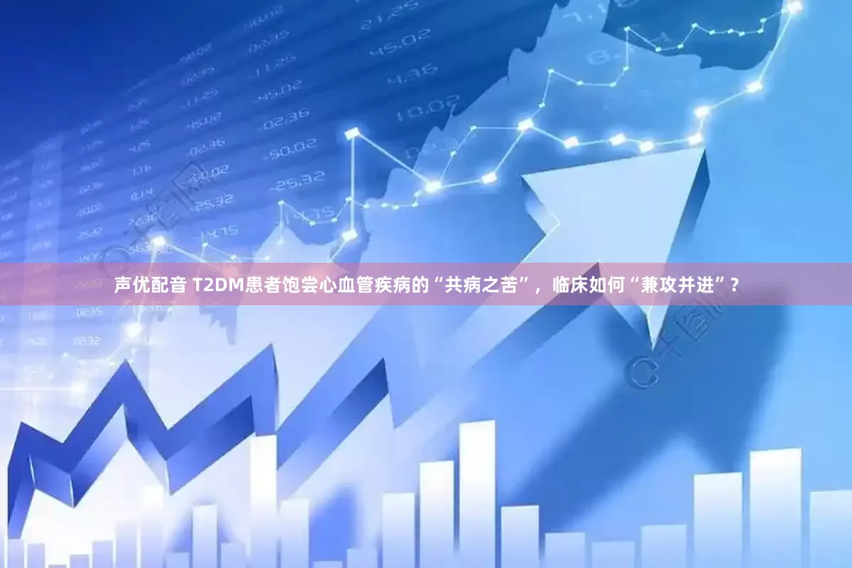 声优配音 T2DM患者饱尝心血管疾病的“共病之苦”，临床如何“兼攻并进”？