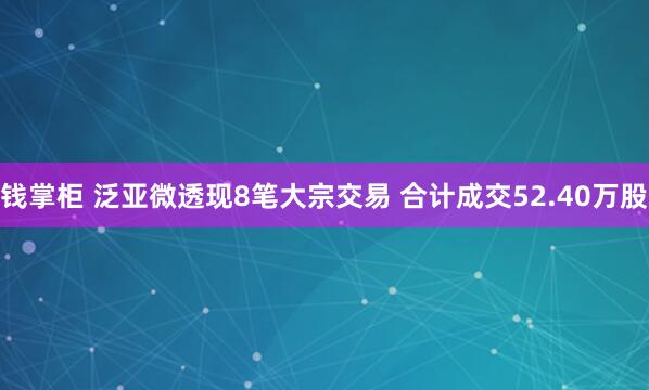 钱掌柜 泛亚微透现8笔大宗交易 合计成交52.40万股