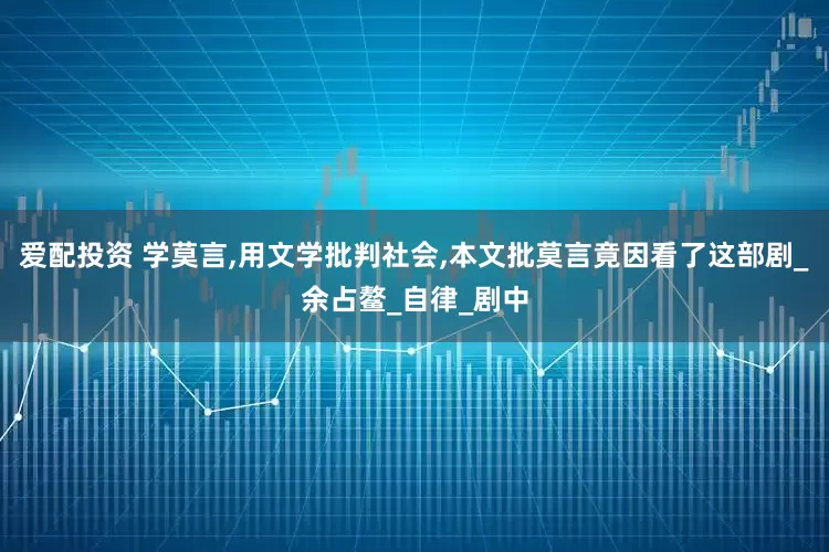 爱配投资 学莫言,用文学批判社会,本文批莫言竟因看了这部剧_余占鳌_自律_剧中