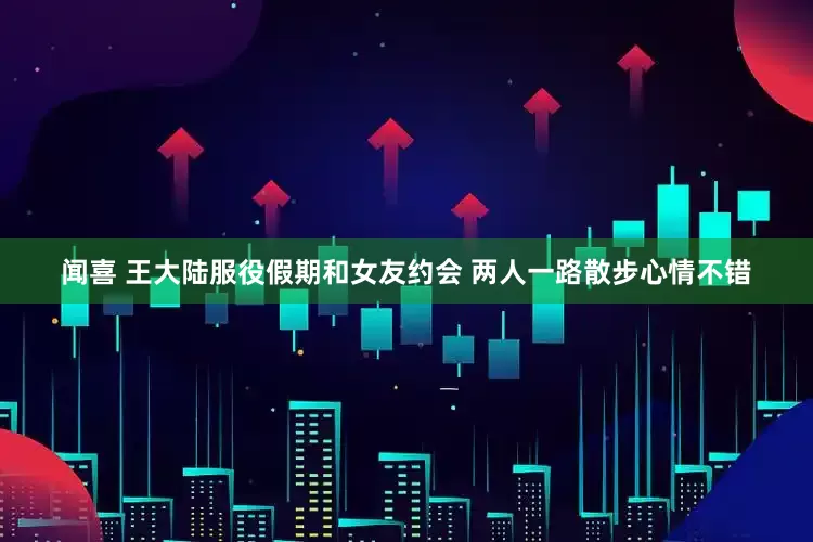 闻喜 王大陆服役假期和女友约会 两人一路散步心情不错