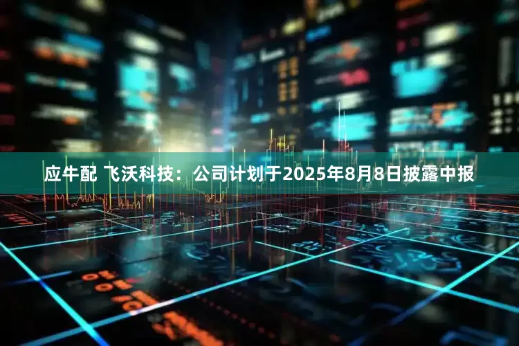 应牛配 飞沃科技：公司计划于2025年8月8日披露中报
