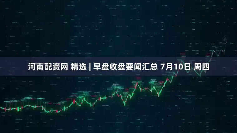 河南配资网 精选 | 早盘收盘要闻汇总 7月10日 周四
