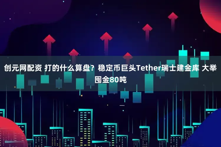 创元网配资 打的什么算盘？稳定币巨头Tether瑞士建金库 大举囤金80吨