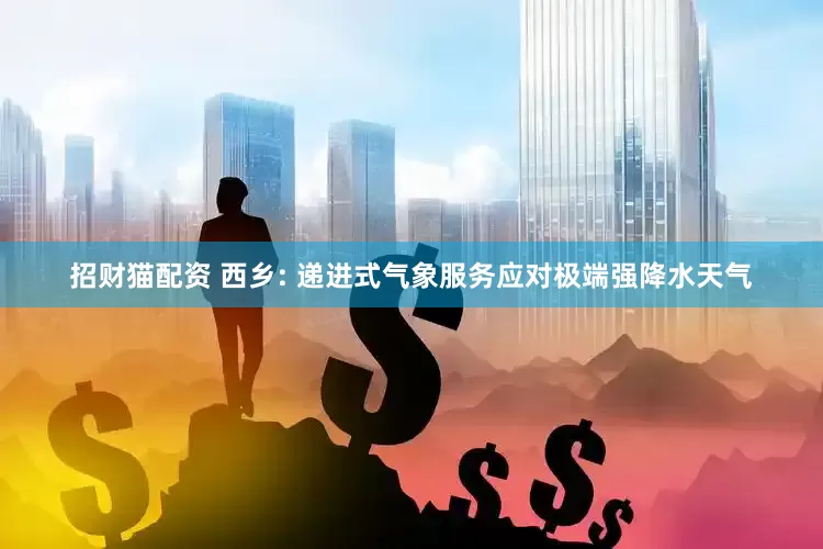 招财猫配资 西乡: 递进式气象服务应对极端强降水天气