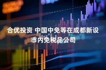 合优投资 中国中免等在成都新设市内免税品公司