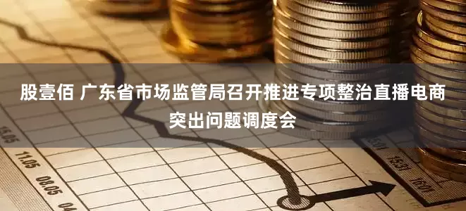股壹佰 广东省市场监管局召开推进专项整治直播电商突出问题调度会