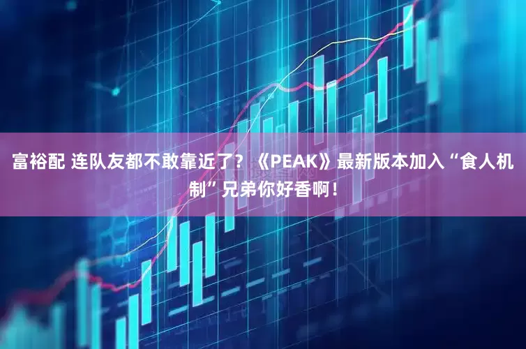 富裕配 连队友都不敢靠近了？《PEAK》最新版本加入“食人机制”兄弟你好香啊！