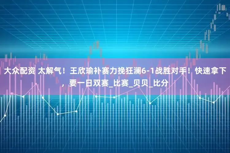 大众配资 太解气！王欣瑜补赛力挽狂澜6-1战胜对手！快速拿下，要一日双赛_比赛_贝贝_比分