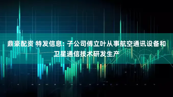 鼎豪配资 特发信息: 子公司傅立叶从事航空通讯设备和卫星通信技术研发生产