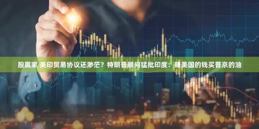 股赢家 美印贸易协议还渺茫？特朗普顾问猛批印度：赚美国的钱买普京的油