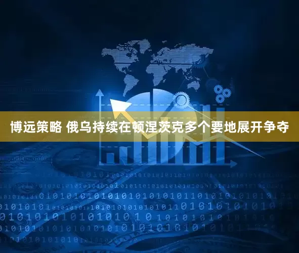 博远策略 俄乌持续在顿涅茨克多个要地展开争夺