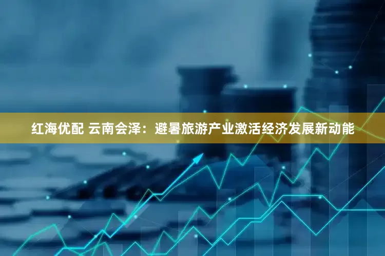 红海优配 云南会泽：避暑旅游产业激活经济发展新动能
