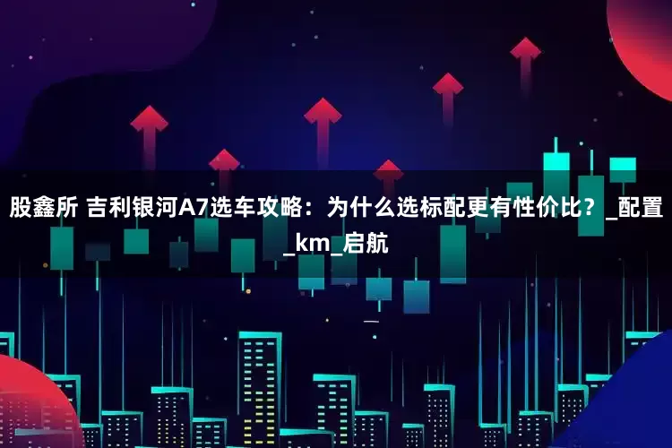 股鑫所 吉利银河A7选车攻略：为什么选标配更有性价比？_配置_km_启航