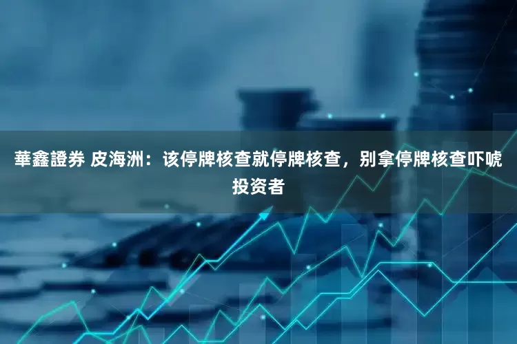 華鑫證券 皮海洲：该停牌核查就停牌核查，别拿停牌核查吓唬投资者