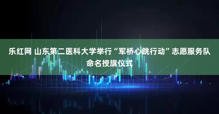 乐红网 山东第二医科大学举行“军桥心跳行动”志愿服务队命名授旗仪式