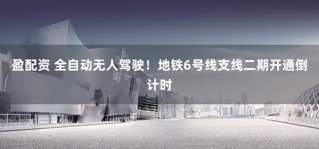 盈配资 全自动无人驾驶！地铁6号线支线二期开通倒计时