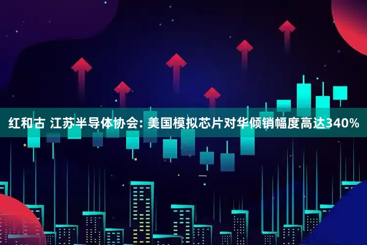 红和古 江苏半导体协会: 美国模拟芯片对华倾销幅度高达340%