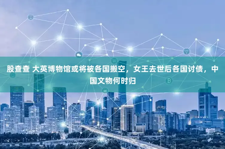 股查查 大英博物馆或将被各国搬空，女王去世后各国讨债，中国文物何时归