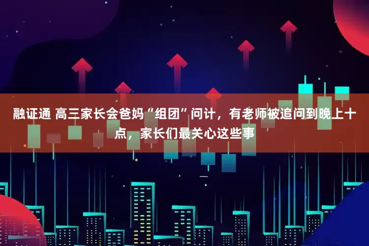 融证通 高三家长会爸妈“组团”问计，有老师被追问到晚上十点，家长们最关心这些事
