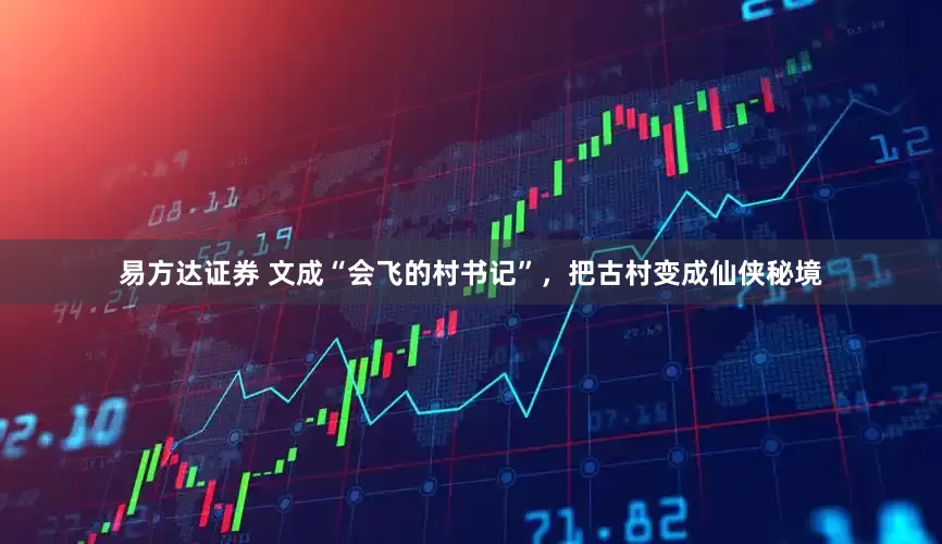 易方达证券 文成“会飞的村书记”，把古村变成仙侠秘境