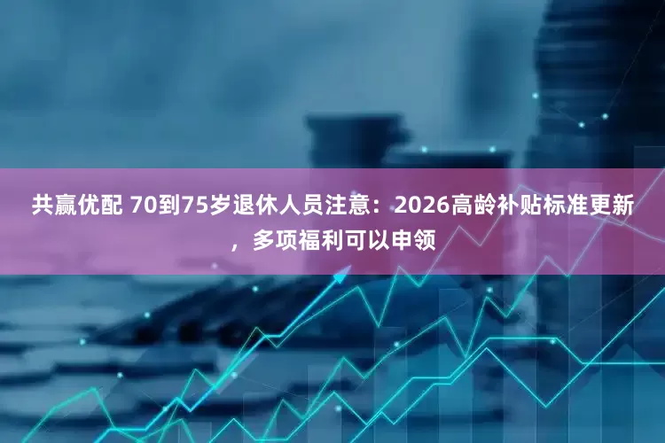 共赢优配 70到75岁退休人员注意：2026高龄补贴标准更新，多项福利可以申领