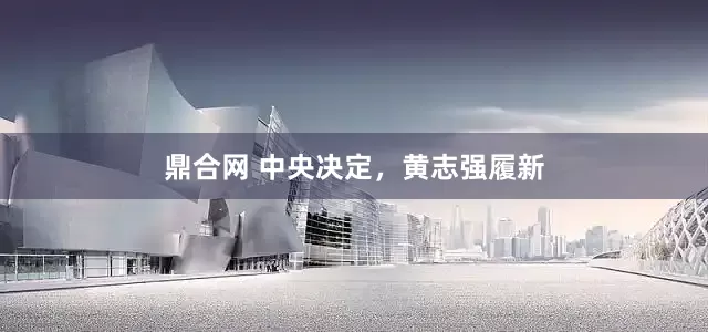 鼎合网 中央决定，黄志强履新